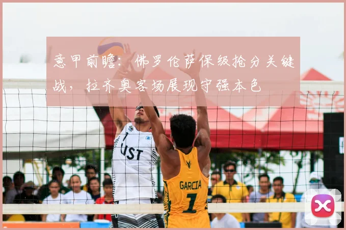 意甲前瞻：佛罗伦萨保级抢分关键战，拉齐奥客场展现守强本色