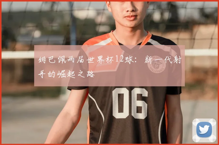 姆巴佩两届世界杯12球:新一代射手的崛起之路