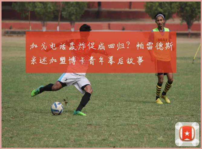 加戈电话轰炸促成回归？帕雷德斯亲述加盟博卡青年幕后故事