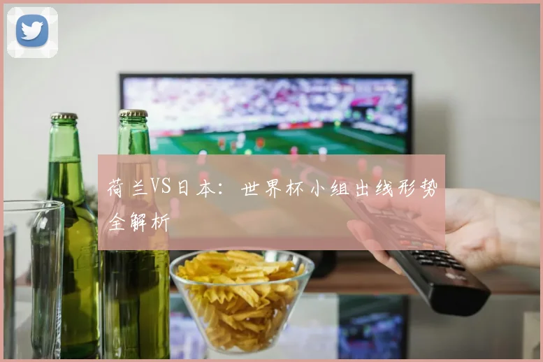 荷兰VS日本：世界杯小组出线形势全解析