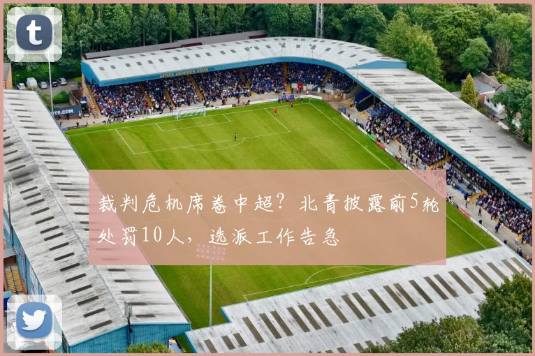 裁判危机席卷中超？北青披露前5轮处罚10人，选派工作告急