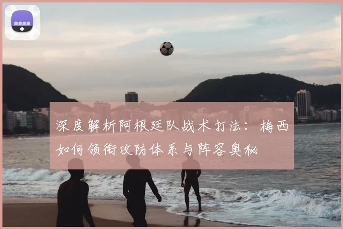深度解析阿根廷队战术打法：梅西如何领衔攻防体系与阵容奥秘