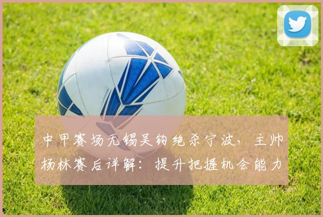 中甲赛场无锡吴钩绝杀宁波，主帅杨林赛后详解：提升把握机会能力的三个关键点