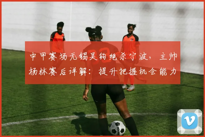 中甲赛场无锡吴钩绝杀宁波，主帅杨林赛后详解：提升把握机会能力的三个关键点