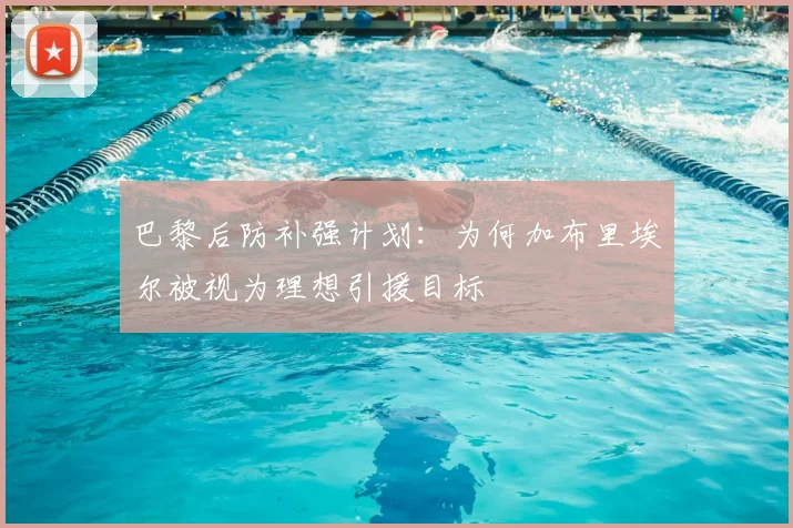 巴黎后防补强计划：为何加布里埃尔被视为理想引援目标