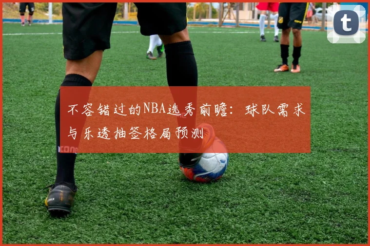 不容错过的NBA选秀前瞻:球队需求与乐透抽签格局预测