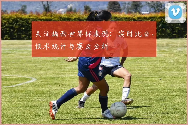 关注梅西世界杯表现:实时比分、技术统计与赛后分析