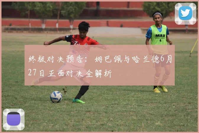 终极对决预告：姆巴佩与哈兰德6月27日正面对决全解析
