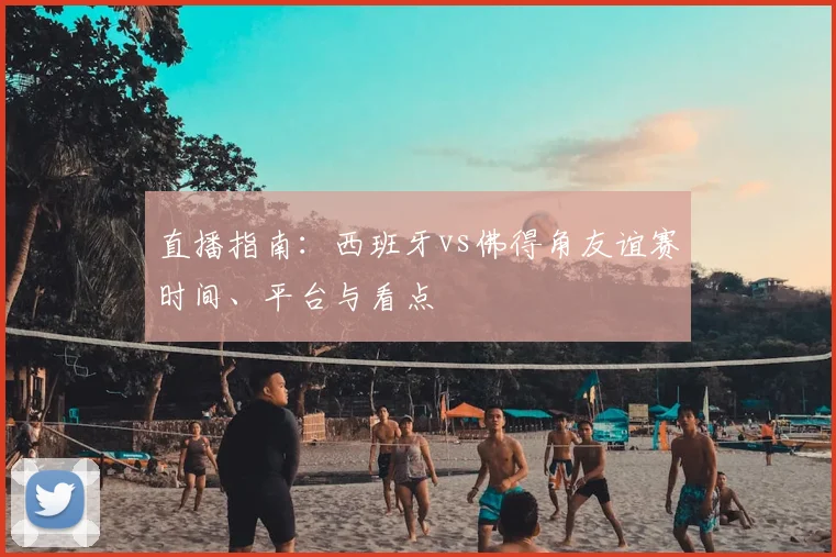 直播指南：西班牙vs佛得角友谊赛时间、平台与看点