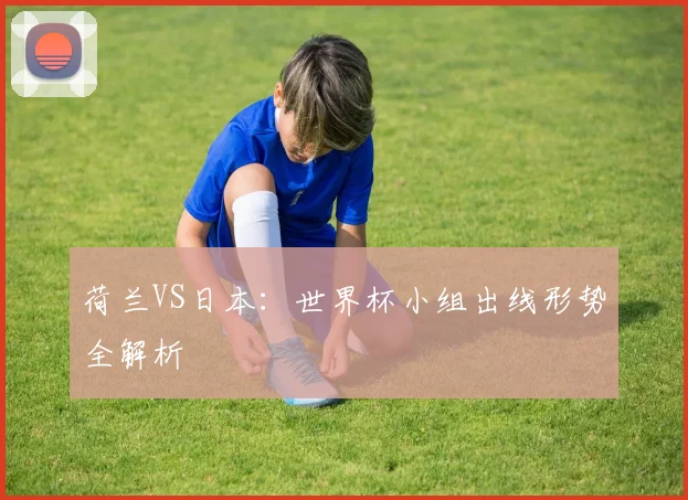 荷兰VS日本：世界杯小组出线形势全解析