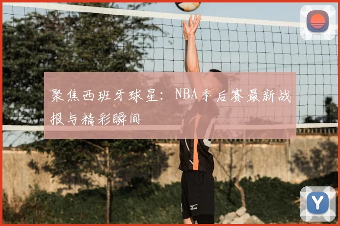 聚焦西班牙球星:NBA季后赛最新战报与精彩瞬间