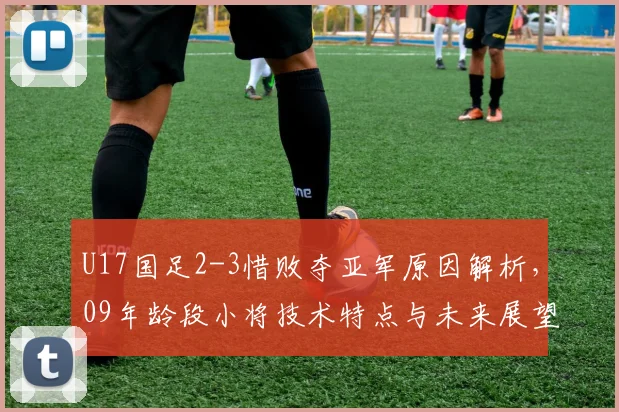 U17国足2-3惜败夺亚军原因解析，09年龄段小将技术特点与未来展望