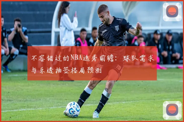 不容错过的NBA选秀前瞻:球队需求与乐透抽签格局预测