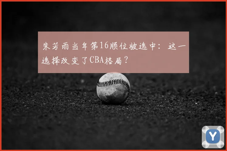 朱芳雨当年第16顺位被选中：这一选择改变了CBA格局？